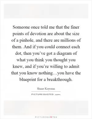 Someone once told me that the finer points of devotion are about the size of a pinhole, and there are millions of them. And if you could connect each dot, then you’ve got a diagram of what you think you thought you knew, and if you’re willing to admit that you know nothing…you have the blueprint for a breakthrough Picture Quote #1