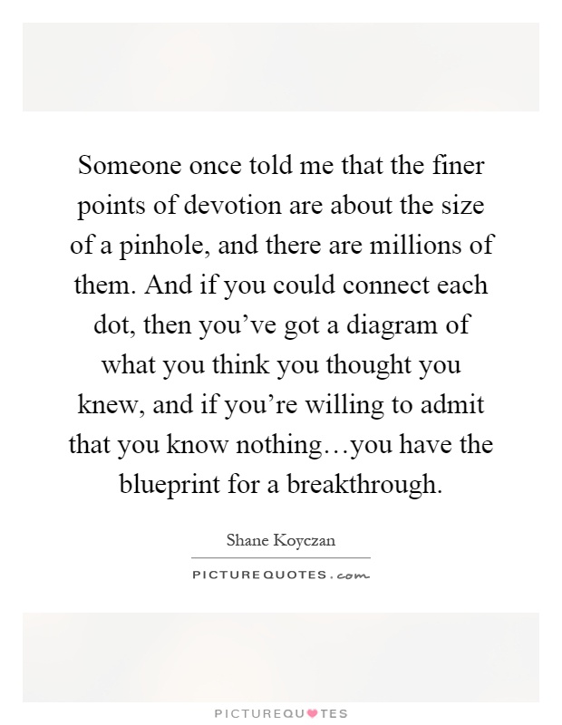 Someone once told me that the finer points of devotion are about the size of a pinhole, and there are millions of them. And if you could connect each dot, then you've got a diagram of what you think you thought you knew, and if you're willing to admit that you know nothing…you have the blueprint for a breakthrough Picture Quote #1