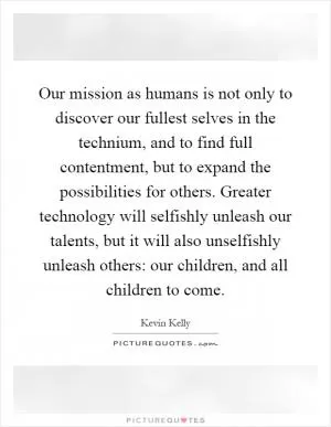 Our mission as humans is not only to discover our fullest selves in the technium, and to find full contentment, but to expand the possibilities for others. Greater technology will selfishly unleash our talents, but it will also unselfishly unleash others: our children, and all children to come Picture Quote #1