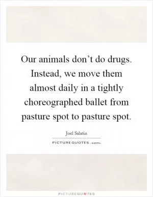 Our animals don’t do drugs. Instead, we move them almost daily in a tightly choreographed ballet from pasture spot to pasture spot Picture Quote #1