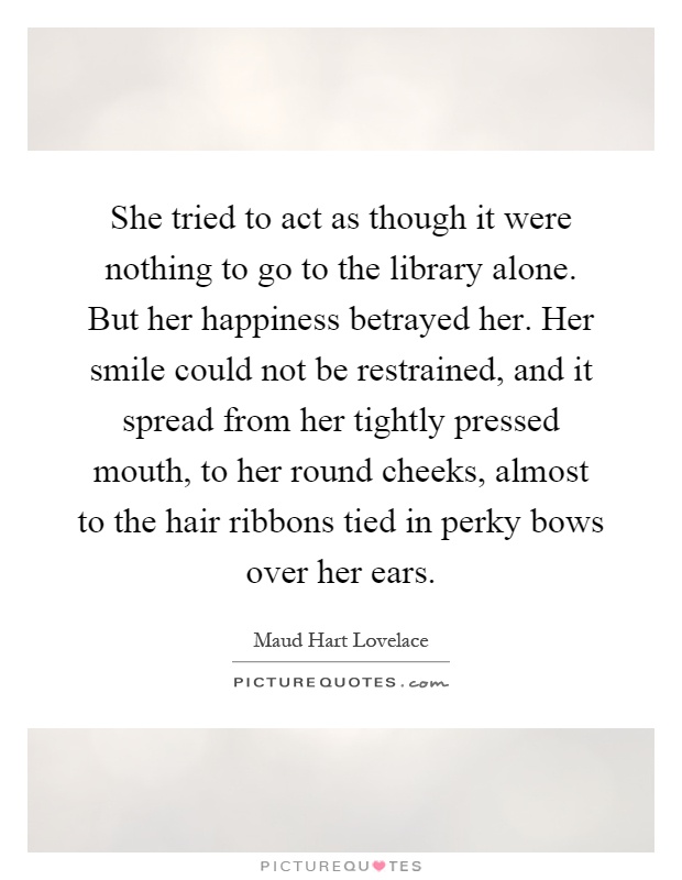 She tried to act as though it were nothing to go to the library alone. But her happiness betrayed her. Her smile could not be restrained, and it spread from her tightly pressed mouth, to her round cheeks, almost to the hair ribbons tied in perky bows over her ears Picture Quote #1