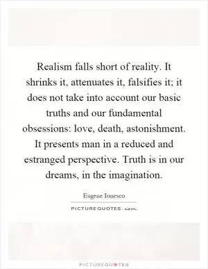 Realism falls short of reality. It shrinks it, attenuates it, falsifies it; it does not take into account our basic truths and our fundamental obsessions: love, death, astonishment. It presents man in a reduced and estranged perspective. Truth is in our dreams, in the imagination Picture Quote #1