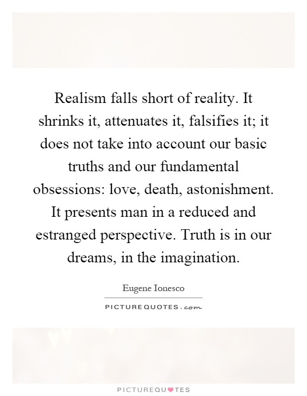 Realism falls short of reality. It shrinks it, attenuates it, falsifies it; it does not take into account our basic truths and our fundamental obsessions: love, death, astonishment. It presents man in a reduced and estranged perspective. Truth is in our dreams, in the imagination Picture Quote #1