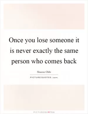 Once you lose someone it is never exactly the same person who comes back Picture Quote #1