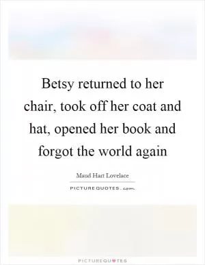 Betsy returned to her chair, took off her coat and hat, opened her book and forgot the world again Picture Quote #1