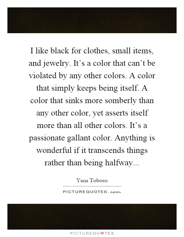 I like black for clothes, small items, and jewelry. It's a color that can't be violated by any other colors. A color that simply keeps being itself. A color that sinks more somberly than any other color, yet asserts itself more than all other colors. It's a passionate gallant color. Anything is wonderful if it transcends things rather than being halfway Picture Quote #1