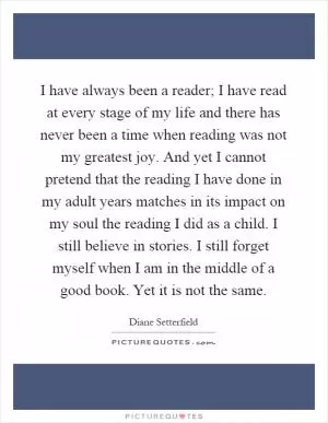 I have always been a reader; I have read at every stage of my life and there has never been a time when reading was not my greatest joy. And yet I cannot pretend that the reading I have done in my adult years matches in its impact on my soul the reading I did as a child. I still believe in stories. I still forget myself when I am in the middle of a good book. Yet it is not the same Picture Quote #1