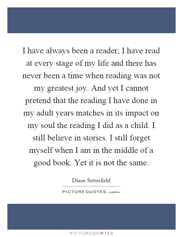 I have always been a reader; I have read at every stage of my life and there has never been a time when reading was not my greatest joy. And yet I cannot pretend that the reading I have done in my adult years matches in its impact on my soul the reading I did as a child. I still believe in stories. I still forget myself when I am in the middle of a good book. Yet it is not the same Picture Quote #1