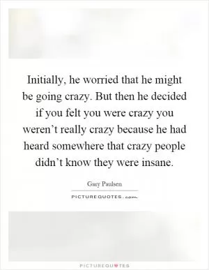 Initially, he worried that he might be going crazy. But then he decided if you felt you were crazy you weren’t really crazy because he had heard somewhere that crazy people didn’t know they were insane Picture Quote #1
