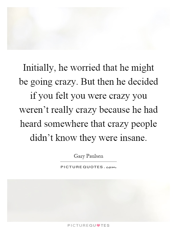 Initially, he worried that he might be going crazy. But then he decided if you felt you were crazy you weren't really crazy because he had heard somewhere that crazy people didn't know they were insane Picture Quote #1
