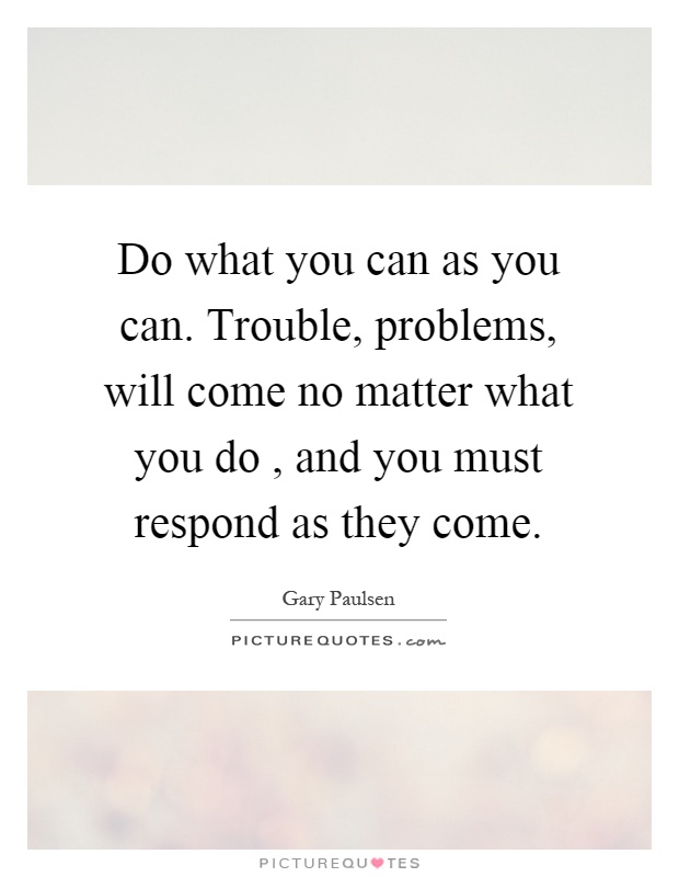 Do what you can as you can. Trouble, problems, will come no matter what you do, and you must respond as they come Picture Quote #1