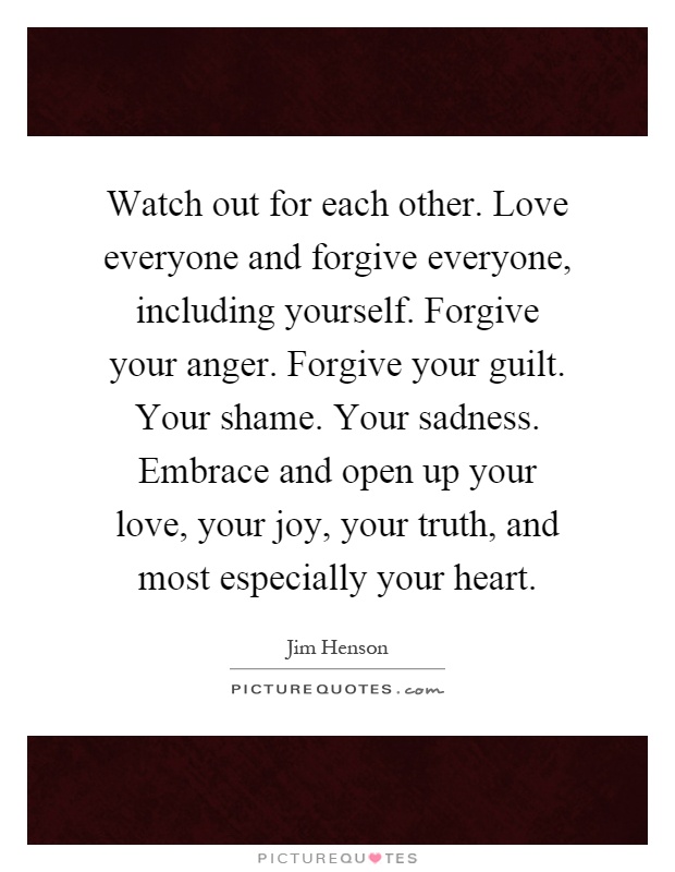 Watch out for each other. Love everyone and forgive everyone, including yourself. Forgive your anger. Forgive your guilt. Your shame. Your sadness. Embrace and open up your love, your joy, your truth, and most especially your heart Picture Quote #1