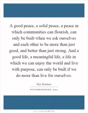 A good peace, a solid peace, a peace in which communities can flourish, can only be built when we ask ourselves and each other to be more than just good, and better than just strong. And a good life, a meaningful life, a life in which we can enjoy the world and live with purpose, can only be built if we do more than live for ourselves Picture Quote #1