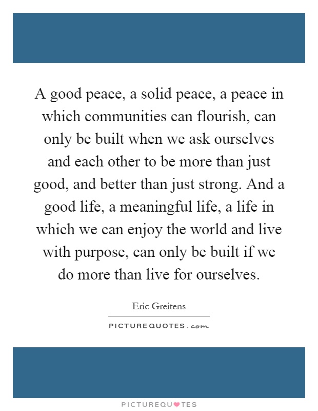 A good peace, a solid peace, a peace in which communities can flourish, can only be built when we ask ourselves and each other to be more than just good, and better than just strong. And a good life, a meaningful life, a life in which we can enjoy the world and live with purpose, can only be built if we do more than live for ourselves Picture Quote #1