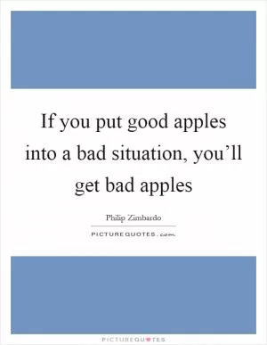 If you put good apples into a bad situation, you’ll get bad apples Picture Quote #1