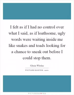 I felt as if I had no control over what I said, as if loathsome, ugly words were waiting inside me like snakes and toads looking for a chance to sneak out before I could stop them Picture Quote #1