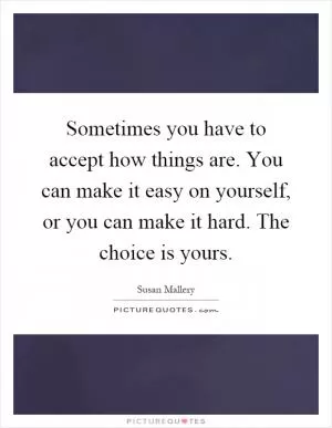 Sometimes you have to accept how things are. You can make it easy on yourself, or you can make it hard. The choice is yours Picture Quote #1
