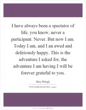 I have always been a spectator of life, you know, never a participant. Never. But now I am. Today I am, and I an awed and deliriously happy. This is the adventure I asked for, the adventure I am having I will be forever grateful to you Picture Quote #1