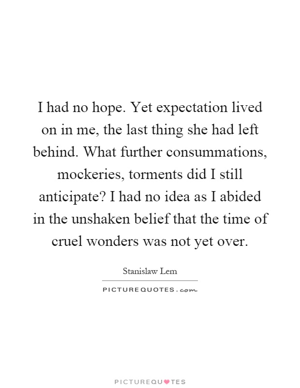 I had no hope. Yet expectation lived on in me, the last thing she had left behind. What further consummations, mockeries, torments did I still anticipate? I had no idea as I abided in the unshaken belief that the time of cruel wonders was not yet over Picture Quote #1