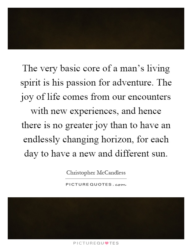 The very basic core of a man's living spirit is his passion for adventure. The joy of life comes from our encounters with new experiences, and hence there is no greater joy than to have an endlessly changing horizon, for each day to have a new and different sun Picture Quote #1