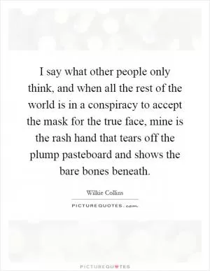 I say what other people only think, and when all the rest of the world is in a conspiracy to accept the mask for the true face, mine is the rash hand that tears off the plump pasteboard and shows the bare bones beneath Picture Quote #1