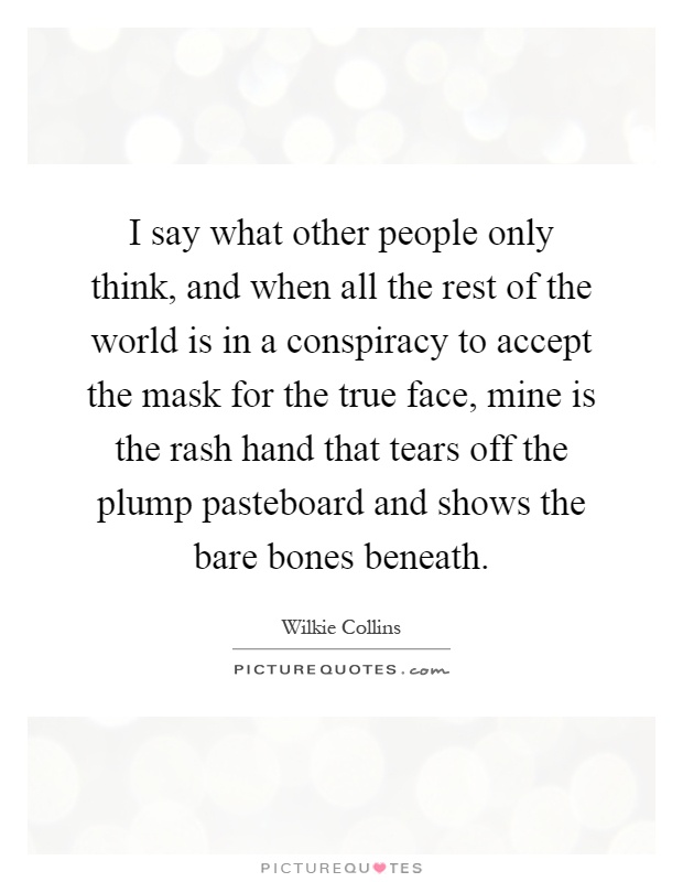 I say what other people only think, and when all the rest of the world is in a conspiracy to accept the mask for the true face, mine is the rash hand that tears off the plump pasteboard and shows the bare bones beneath Picture Quote #1