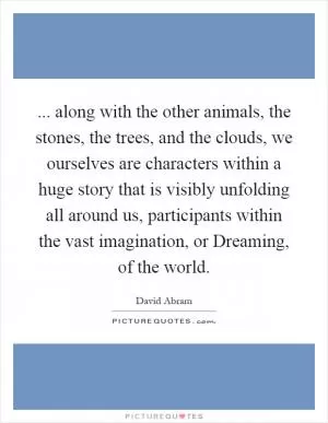 ... along with the other animals, the stones, the trees, and the clouds, we ourselves are characters within a huge story that is visibly unfolding all around us, participants within the vast imagination, or Dreaming, of the world Picture Quote #1