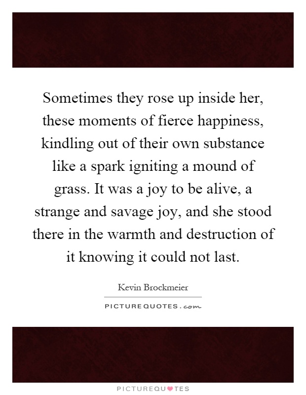 Sometimes they rose up inside her, these moments of fierce happiness, kindling out of their own substance like a spark igniting a mound of grass. It was a joy to be alive, a strange and savage joy, and she stood there in the warmth and destruction of it knowing it could not last Picture Quote #1