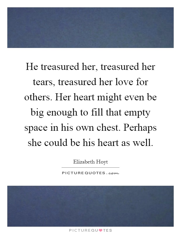 He treasured her, treasured her tears, treasured her love for others. Her heart might even be big enough to fill that empty space in his own chest. Perhaps she could be his heart as well Picture Quote #1
