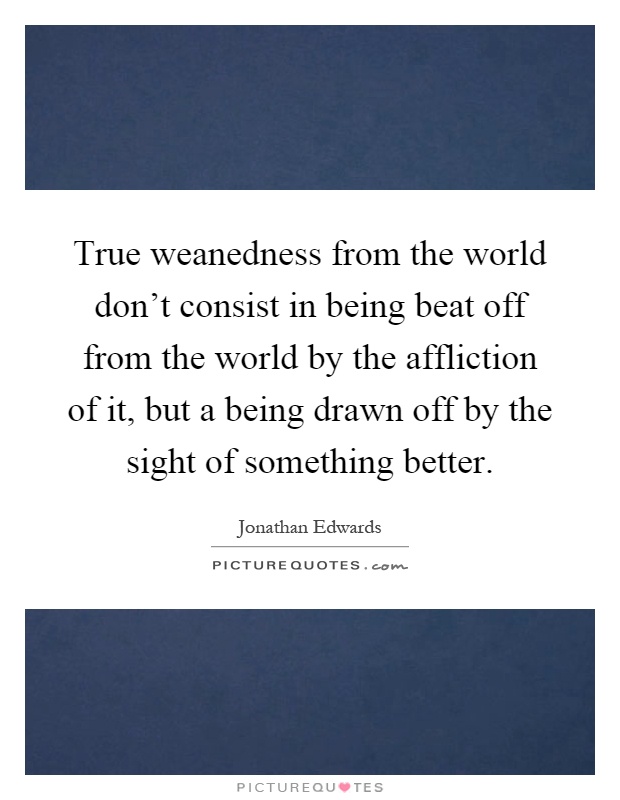 True weanedness from the world don't consist in being beat off from the world by the affliction of it, but a being drawn off by the sight of something better Picture Quote #1