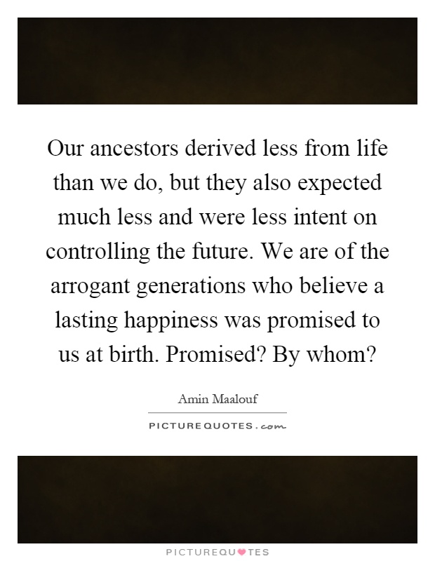 Our ancestors derived less from life than we do, but they also expected much less and were less intent on controlling the future. We are of the arrogant generations who believe a lasting happiness was promised to us at birth. Promised? By whom? Picture Quote #1