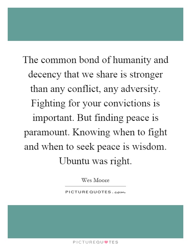 The common bond of humanity and decency that we share is stronger than any conflict, any adversity. Fighting for your convictions is important. But finding peace is paramount. Knowing when to fight and when to seek peace is wisdom. Ubuntu was right Picture Quote #1