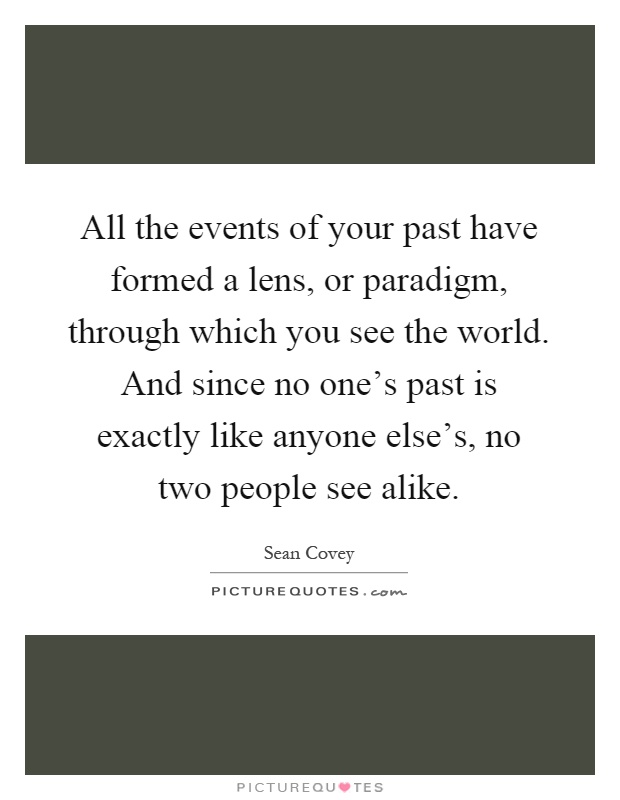 All the events of your past have formed a lens, or paradigm, through which you see the world. And since no one's past is exactly like anyone else's, no two people see alike Picture Quote #1