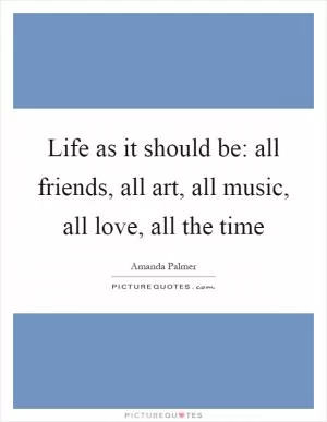 Life as it should be: all friends, all art, all music, all love, all the time Picture Quote #1