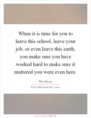 When it is time for you to leave this school, leave your job, or even leave this earth, you make sure you have worked hard to make sure it mattered you were even here Picture Quote #1
