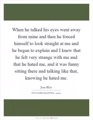 When he talked his eyes went away from mine and then he forced himself to look straight at me and he began to explain and I knew that he felt very strange with me and that he hated me, and it was funny sitting there and talking like that, knowing he hated me Picture Quote #1
