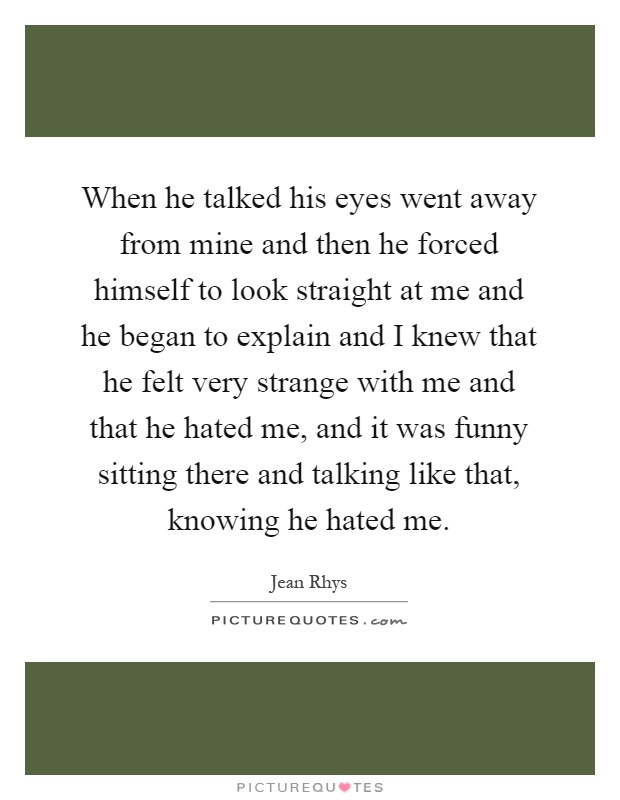 When he talked his eyes went away from mine and then he forced himself to look straight at me and he began to explain and I knew that he felt very strange with me and that he hated me, and it was funny sitting there and talking like that, knowing he hated me Picture Quote #1