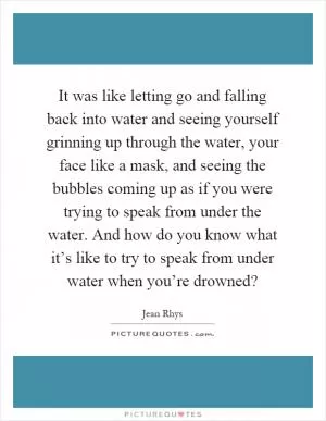 It was like letting go and falling back into water and seeing yourself grinning up through the water, your face like a mask, and seeing the bubbles coming up as if you were trying to speak from under the water. And how do you know what it’s like to try to speak from under water when you’re drowned? Picture Quote #1