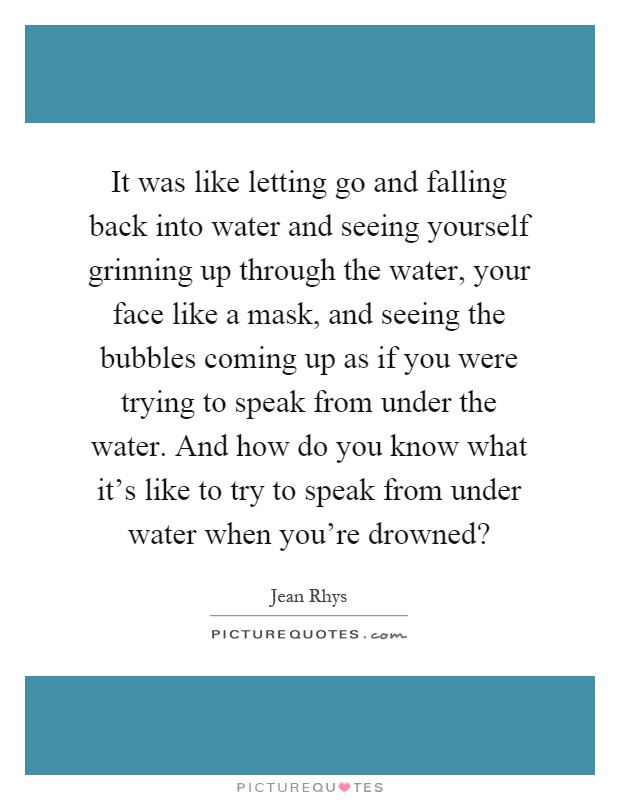 It was like letting go and falling back into water and seeing yourself grinning up through the water, your face like a mask, and seeing the bubbles coming up as if you were trying to speak from under the water. And how do you know what it's like to try to speak from under water when you're drowned? Picture Quote #1