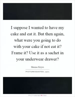 I suppose I wanted to have my cake and eat it. But then again, what were you going to do with your cake if not eat it? Frame it? Use it as a sachet in your underwear drawer? Picture Quote #1