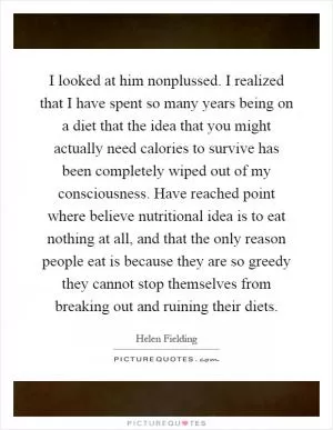 I looked at him nonplussed. I realized that I have spent so many years being on a diet that the idea that you might actually need calories to survive has been completely wiped out of my consciousness. Have reached point where believe nutritional idea is to eat nothing at all, and that the only reason people eat is because they are so greedy they cannot stop themselves from breaking out and ruining their diets Picture Quote #1
