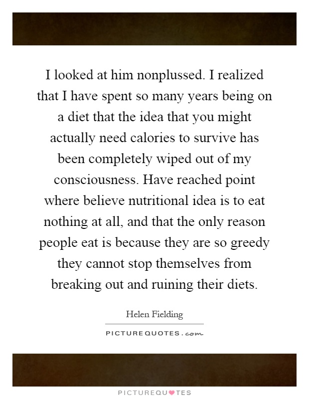 I looked at him nonplussed. I realized that I have spent so many years being on a diet that the idea that you might actually need calories to survive has been completely wiped out of my consciousness. Have reached point where believe nutritional idea is to eat nothing at all, and that the only reason people eat is because they are so greedy they cannot stop themselves from breaking out and ruining their diets Picture Quote #1