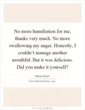 No more humiliation for me, thanks very much. No more swallowing my anger. Honestly, I couldn’t manage another mouthful. But it was delicious. Did you make it yourself? Picture Quote #1