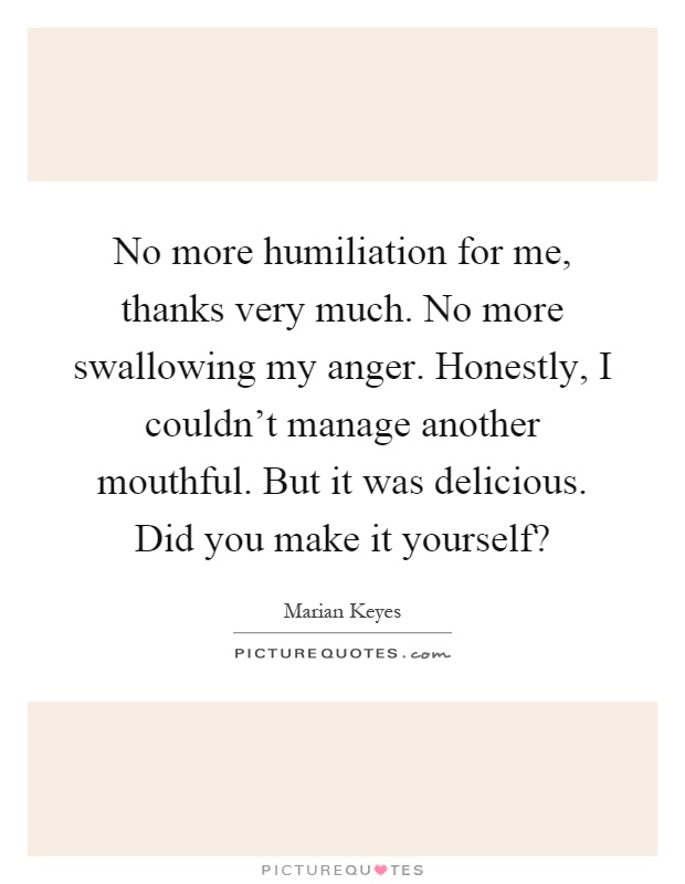 No more humiliation for me, thanks very much. No more swallowing my anger. Honestly, I couldn't manage another mouthful. But it was delicious. Did you make it yourself? Picture Quote #1