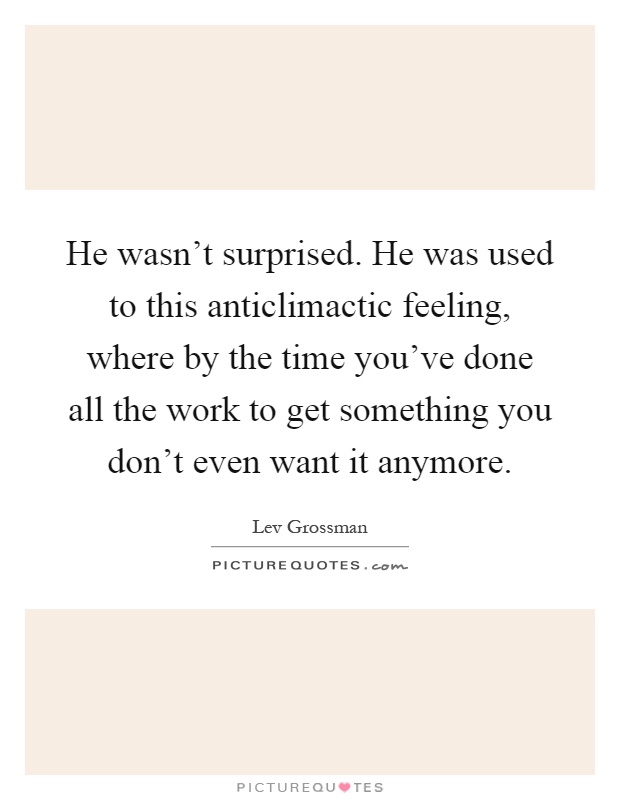 He wasn't surprised. He was used to this anticlimactic feeling, where by the time you've done all the work to get something you don't even want it anymore Picture Quote #1