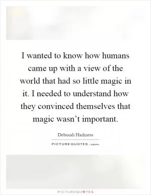 I wanted to know how humans came up with a view of the world that had so little magic in it. I needed to understand how they convinced themselves that magic wasn’t important Picture Quote #1