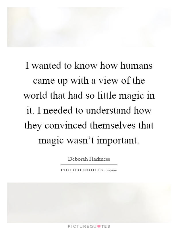 I wanted to know how humans came up with a view of the world that had so little magic in it. I needed to understand how they convinced themselves that magic wasn't important Picture Quote #1
