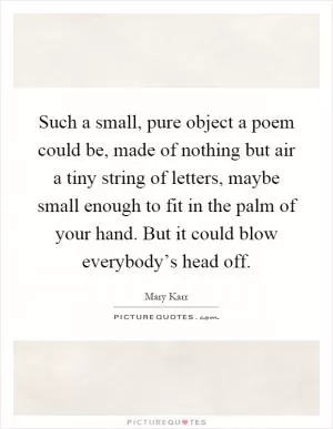 Such a small, pure object a poem could be, made of nothing but air a tiny string of letters, maybe small enough to fit in the palm of your hand. But it could blow everybody’s head off Picture Quote #1