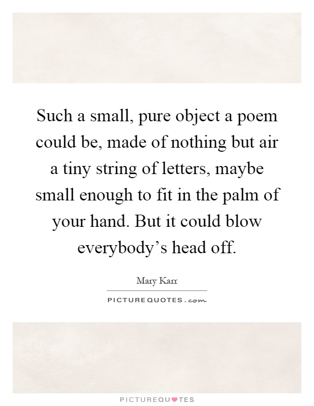 Such a small, pure object a poem could be, made of nothing but air a tiny string of letters, maybe small enough to fit in the palm of your hand. But it could blow everybody's head off Picture Quote #1