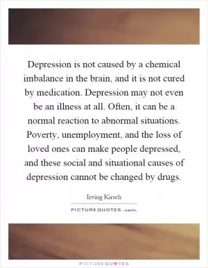 Depression is not caused by a chemical imbalance in the brain, and it is not cured by medication. Depression may not even be an illness at all. Often, it can be a normal reaction to abnormal situations. Poverty, unemployment, and the loss of loved ones can make people depressed, and these social and situational causes of depression cannot be changed by drugs Picture Quote #1